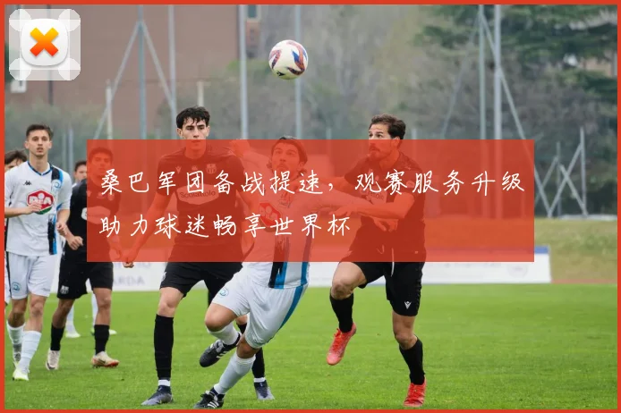 桑巴军团备战提速,观赛服务升级助力球迷畅享世界杯 - 球天下体育推荐