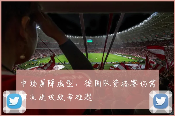 中场屏障成型，德国队资格赛仍需解决进攻效率难题 - 球天下体育推荐