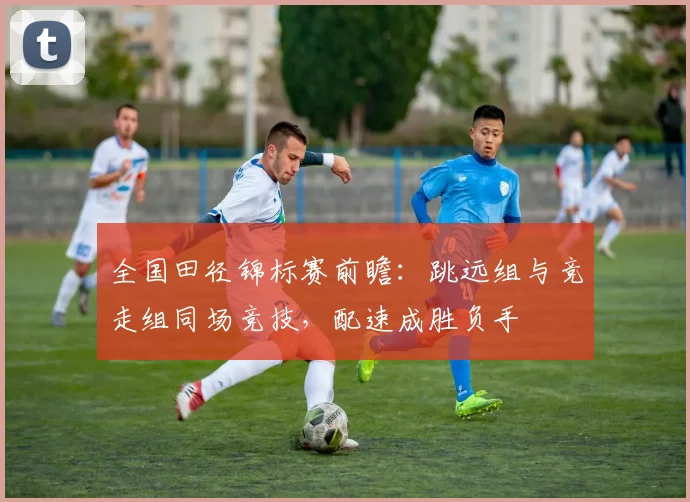 全国田径锦标赛前瞻：跳远组与竞走组同场竞技，配速成胜负手 - 球天下体育资讯