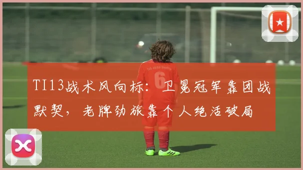 TI13战术风向标：卫冕冠军靠团战默契，老牌劲旅靠个人绝活破局 - 球天下体育图集