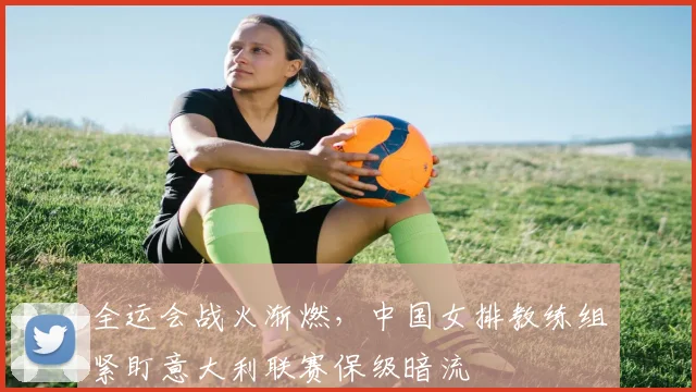 全运会战火渐燃，中国女排教练组紧盯意大利联赛保级暗流 - 球天下体育资讯