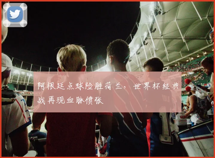 阿根廷点球险胜荷兰,世界杯经典战再现血脉偾张 - 球天下体育推荐