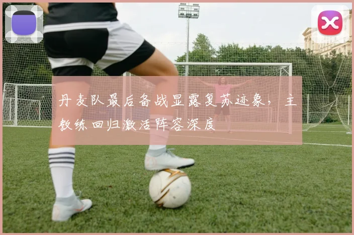 丹麦队最后备战显露复苏迹象,主教练回归激活阵容深度 - 球天下体育推荐