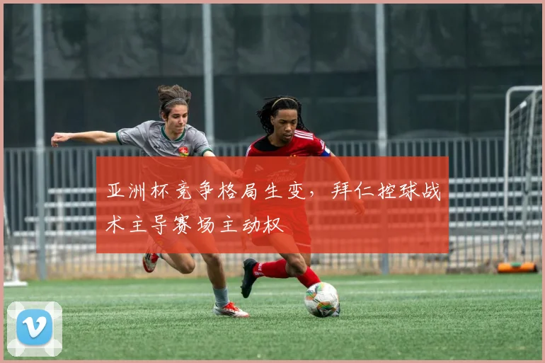 亚洲杯竞争格局生变，拜仁控球战术主导赛场主动权 - 球天下体育推荐