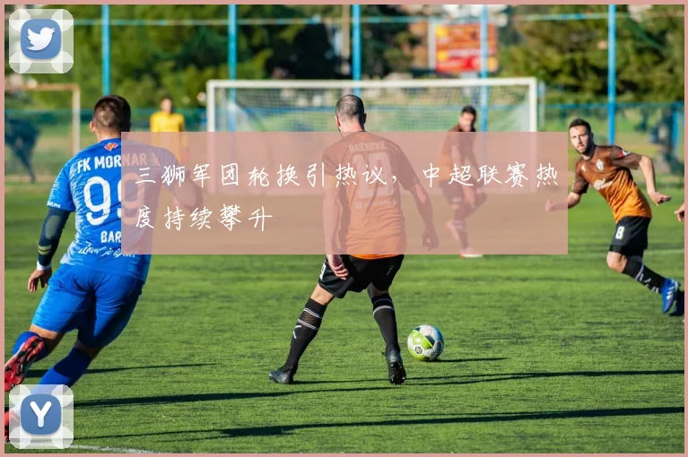 三狮军团轮换引热议，中超联赛热度持续攀升 - 球天下体育推荐