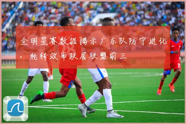 全明星赛数据揭示广东队防守进化，轮转效率跃居联盟前三 - 球天下体育资讯