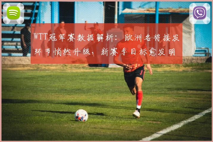 WTT冠军赛数据解析：欧洲名将接发环节悄然升级，新赛季目标愈发明确 - 球天下体育推荐