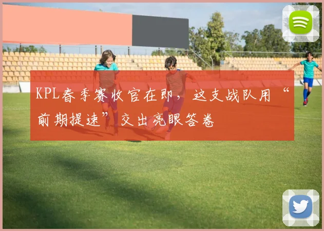 KPL春季赛收官在即,这支战队用“前期提速”交出亮眼答卷 - 球天下体育推荐