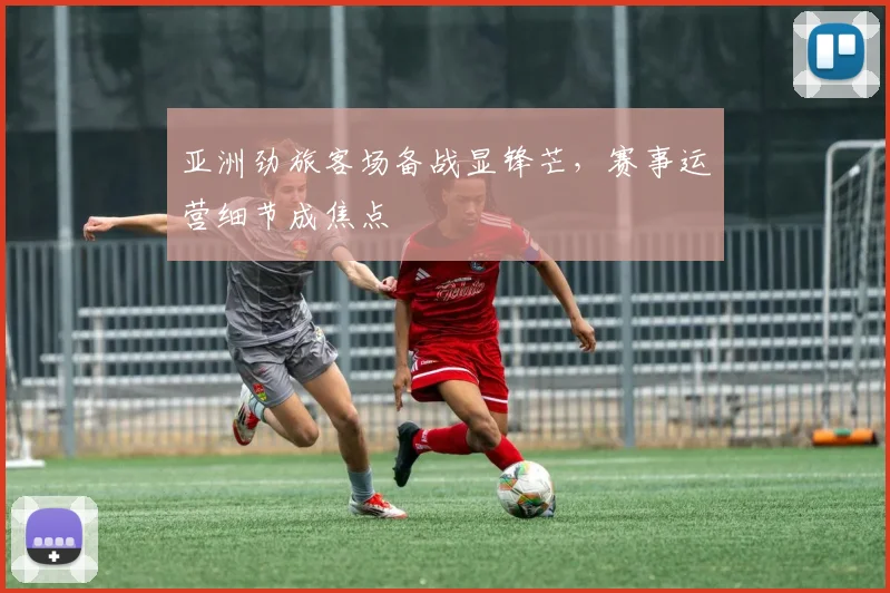 亚洲劲旅客场备战显锋芒,赛事运营细节成焦点 - 球天下体育推荐