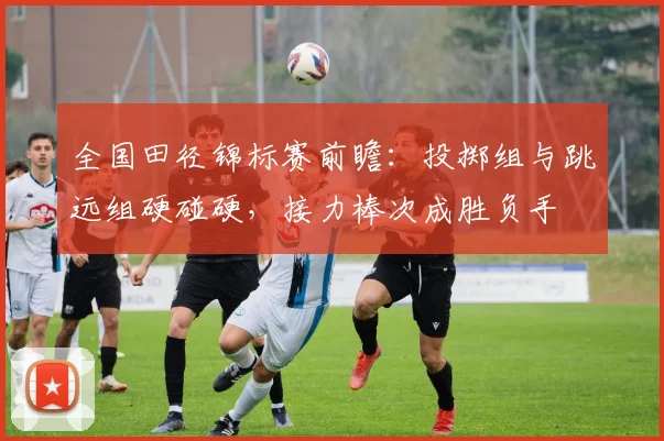 全国田径锦标赛前瞻：投掷组与跳远组硬碰硬，接力棒次成胜负手 - 球天下体育精选