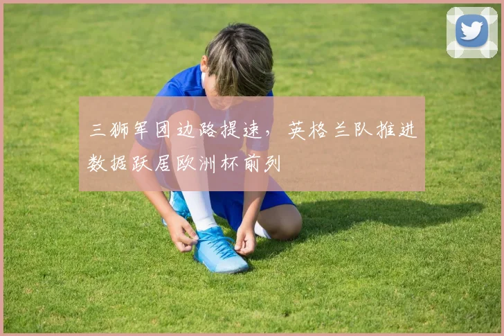 三狮军团边路提速,英格兰队推进数据跃居欧洲杯前列 - 球天下体育推荐