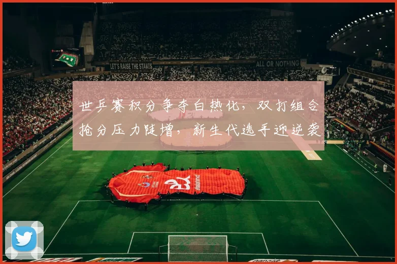 世乒赛积分争夺白热化,双打组合抢分压力陡增,新生代选手迎逆袭良机 - 球天下体育推荐