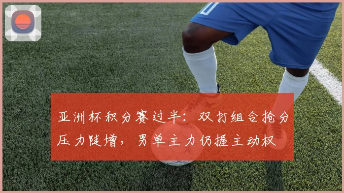 亚洲杯积分赛过半:双打组合抢分压力陡增,男单主力仍握主动权 - 球天下体育推荐