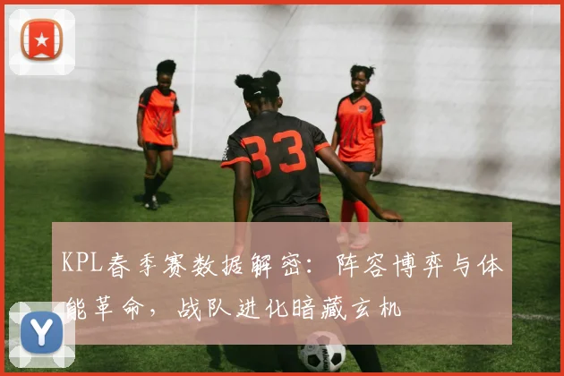 KPL春季赛数据解密:阵容博弈与体能革命,战队进化暗藏玄机 - 球天下体育推荐