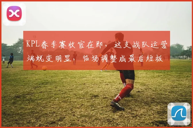 KPL春季赛收官在即,这支战队运营端蜕变明显,临场调整成最后短板 - 球天下体育推荐