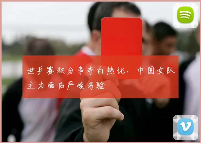 世乒赛积分争夺白热化,中国女队主力面临严峻考验 - 球天下体育推荐
