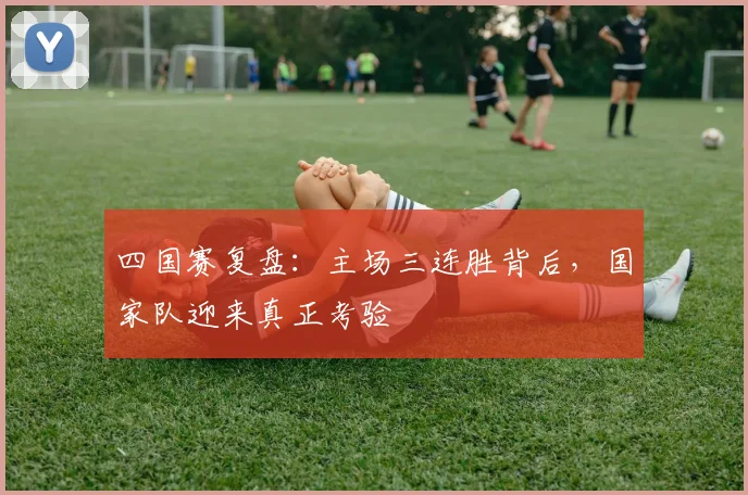 四国赛复盘：主场三连胜背后，国家队迎来真正考验 - 球天下体育推荐
