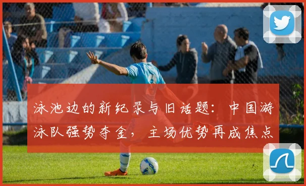 泳池边的新纪录与旧话题:中国游泳队强势夺金,主场优势再成焦点 - 球天下体育推荐