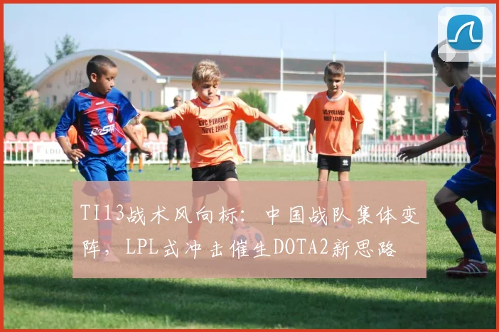 TI13战术风向标：中国战队集体变阵，LPL式冲击催生DOTA2新思路 - 球天下体育推荐
