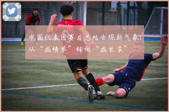 中国代表团赛后总结会现新气象：从“成绩单”转向“成长录” - 球天下体育推荐