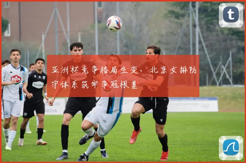 亚洲杯竞争格局生变，北京女排防守体系筑牢争冠根基 - 球天下体育推荐