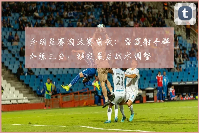 全明星赛淘汰赛前夜：雷霆射手群加练三分，锁定最后战术调整 - 球天下体育资讯