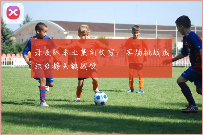 丹麦队本土集训收官，客场挑战成积分榜关键战役 - 球天下体育推荐