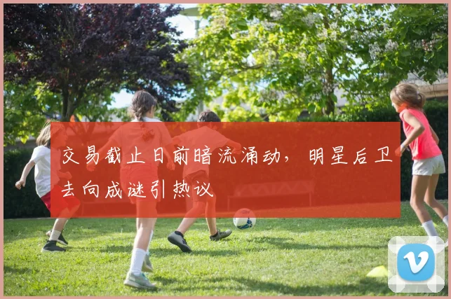 交易截止日前暗流涌动,明星后卫去向成谜引热议 - 球天下体育推荐