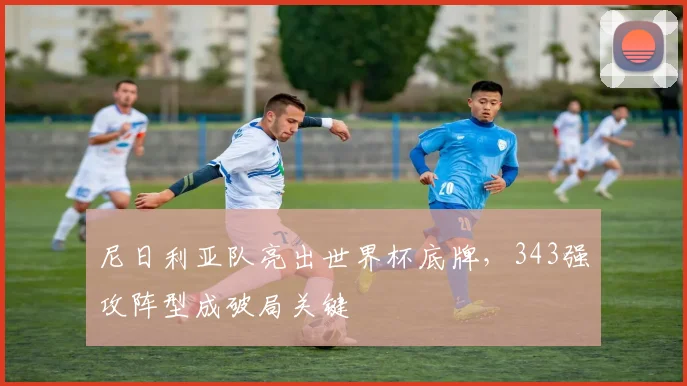 尼日利亚队亮出世界杯底牌,343强攻阵型成破局关键 - 球天下体育推荐