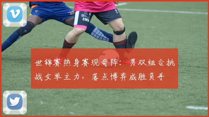 世锦赛热身赛现奇阵:男双组合挑战女单主力,落点博弈成胜负手 - 球天下体育推荐