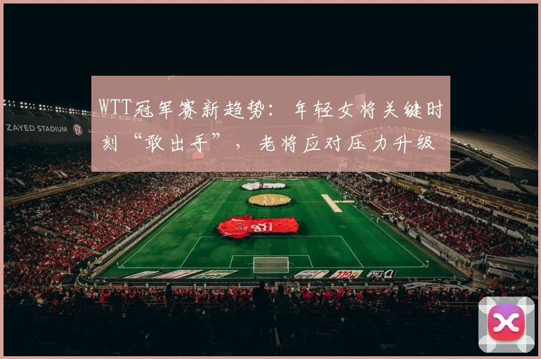WTT冠军赛新趋势:年轻女将关键时刻“敢出手”,老将应对压力升级 - 球天下体育推荐