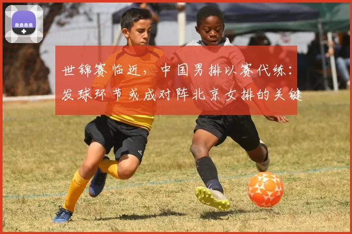 世锦赛临近，中国男排以赛代练：发球环节或成对阵北京女排的关键变量 - 球天下体育推荐