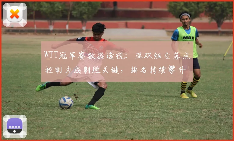 WTT冠军赛数据透视：混双组合落点控制力成制胜关键，排名持续攀升 - 球天下体育推荐