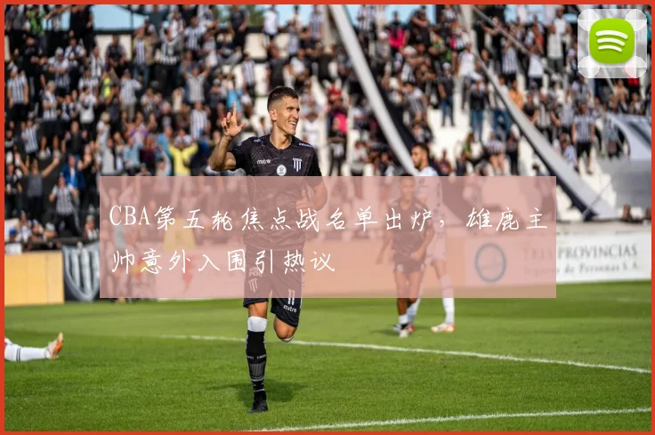 CBA第五轮焦点战名单出炉，雄鹿主帅意外入围引热议 - 球天下体育推荐