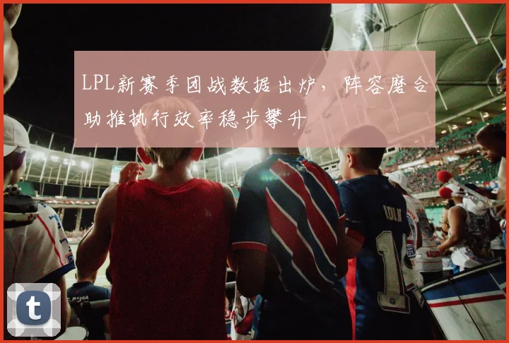 LPL新赛季团战数据出炉,阵容磨合助推执行效率稳步攀升 - 球天下体育推荐