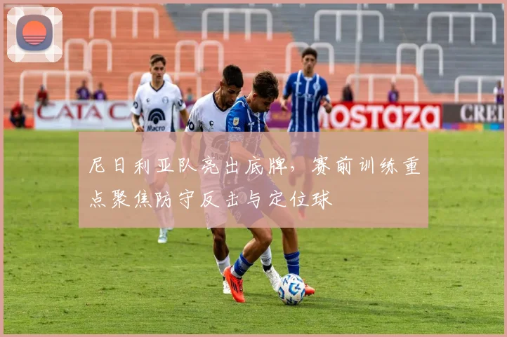 尼日利亚队亮出底牌,赛前训练重点聚焦防守反击与定位球 - 球天下体育推荐
