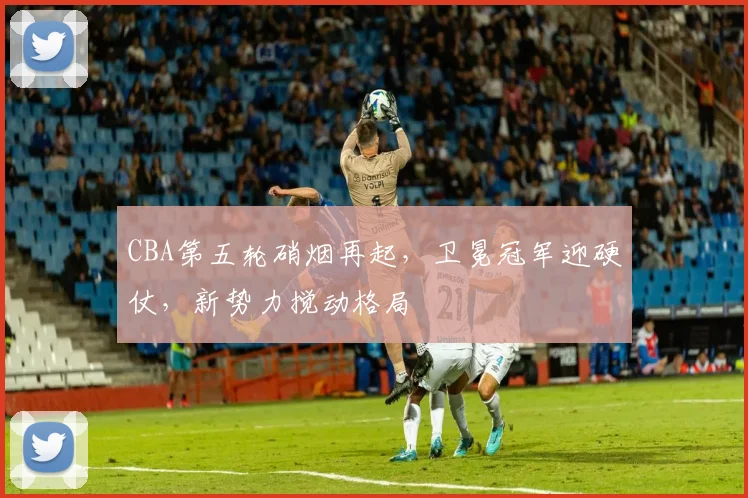 CBA第五轮硝烟再起,卫冕冠军迎硬仗,新势力搅动格局 - 球天下体育推荐