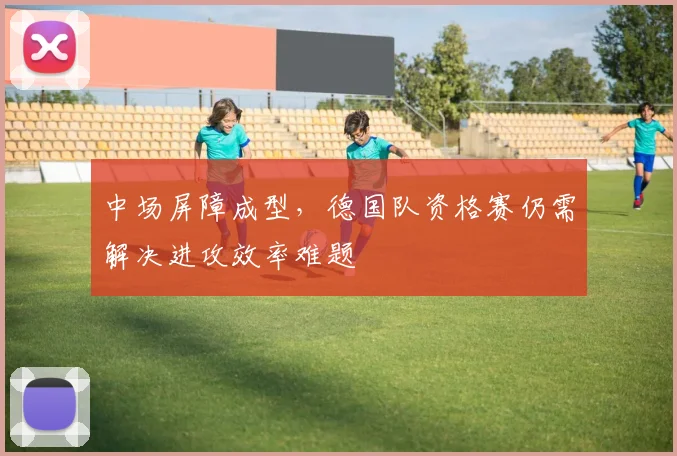 中场屏障成型,德国队资格赛仍需解决进攻效率难题 - 球天下体育推荐