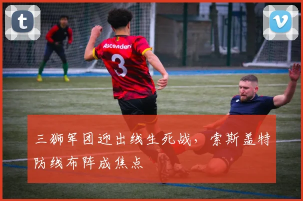 三狮军团迎出线生死战，索斯盖特防线布阵成焦点 - 球天下体育推荐