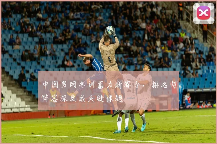 中国男网冬训蓄力新赛季,排名与阵容深度成关键课题 - 球天下体育推荐