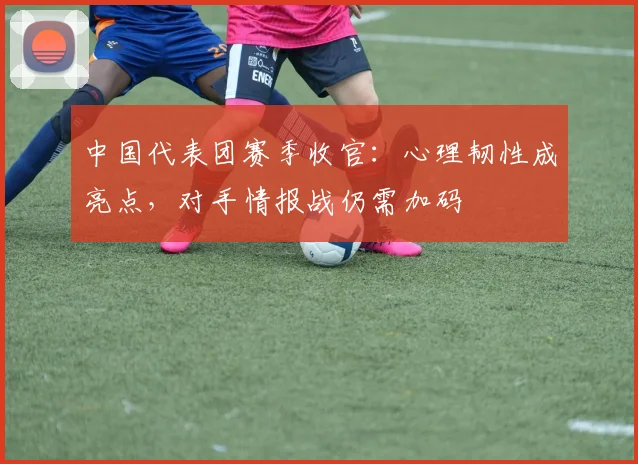 中国代表团赛季收官:心理韧性成亮点,对手情报战仍需加码 - 球天下体育推荐