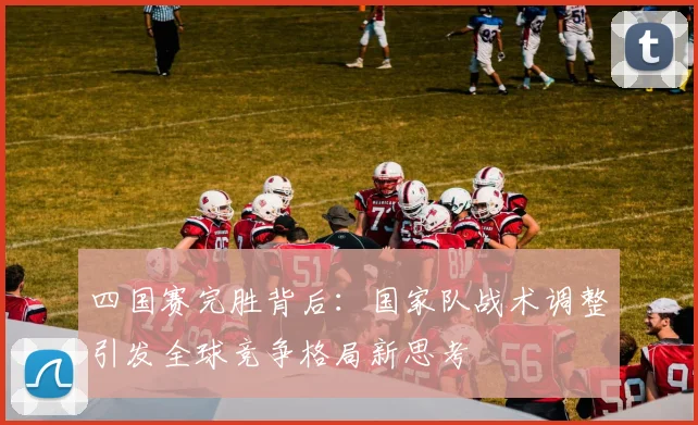 四国赛完胜背后：国家队战术调整引发全球竞争格局新思考 - 球天下体育推荐